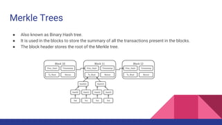 Merkle Trees
● Also known as Binary Hash tree.
● It is used in the blocks to store the summary of all the transactions present in the blocks.
● The block header stores the root of the Merkle tree.
 