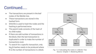 Continued…..
● The transactions are present in the leaf
nodes of the Merkle tree.
● These transactions are stored in the
hashed form.
● SHA256 is used to hash the nodes and the
hashing is performed twice.
● The parent node consists of the hash of
its child nodes.
● If there are odd number of transactions in
the block, then the last transaction is
duplicated in order to make the number of
transactions even.
● To search for a specific transaction, only
log2
N hashes needs to be produced where
N is the number of transactions in a block. Fig. 7.2, Calculating the nodes in a Merkle Tree.
Source: Chapter 7, Mastering Bitcoin.
 