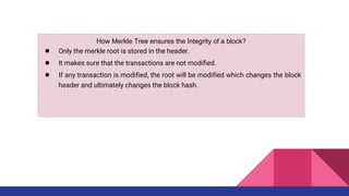 How Merkle Tree ensures the Integrity of a block?
● Only the merkle root is stored in the header.
● It makes sure that the transactions are not modified.
● If any transaction is modified, the root will be modified which changes the block
header and ultimately changes the block hash.
 