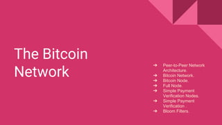 The Bitcoin
Network
➔ Peer-to-Peer Network
Architecture.
➔ Bitcoin Network.
➔ Bitcoin Node.
➔ Full Node.
➔ Simple Payment
Verification Nodes.
➔ Simple Payment
Verification .
➔ Bloom Filters.
 