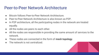 Peer-to-Peer Network Architecture
● Bitcoin follows Peer-to-Peer Network Architecture.
● Peer-to-Peer Network Architecture is also known as P2P.
● In P2P architecture, all the participating nodes in the network are treated
equally.
● All the nodes are peers to each other.
● All the nodes are responsible in providing the same amount of services to the
network.
● These nodes are connected in the form of mesh topology.
● The network is not centralized.
 