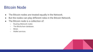 Bitcoin Node
● The Bitcoin nodes are treated equally in the Network.
● But the nodes can play different roles in the Bitcoin Network.
● The Bitcoin node is a collection of:
○ Routing (Network node).
○ The Blockchain database.
○ Miner.
○ Wallet services.
 