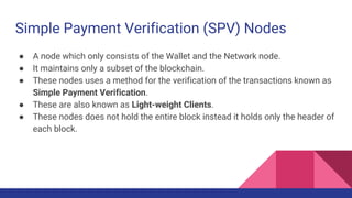 Simple Payment Verification (SPV) Nodes
● A node which only consists of the Wallet and the Network node.
● It maintains only a subset of the blockchain.
● These nodes uses a method for the verification of the transactions known as
Simple Payment Verification.
● These are also known as Light-weight Clients.
● These nodes does not hold the entire block instead it holds only the header of
each block.
 