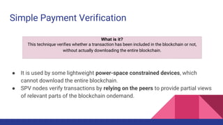 Simple Payment Verification
● It is used by some lightweight power-space constrained devices, which
cannot download the entire blockchain.
● SPV nodes verify transactions by relying on the peers to provide partial views
of relevant parts of the blockchain ondemand.
What is it?
This technique verifies whether a transaction has been included in the blockchain or not,
without actually downloading the entire blockchain.
 