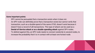 Some important points:
- SPV cannot be persuaded that a transaction exists when it does not.
- An SPV node can definitely prove that a transaction exists but cannot verify that
transaction, such as a double-spend of the same UTXO, doesn’t exist because it
doesn’t have a record of all transactions. This type of attack can be used as a
Denial-of-Service attack or as a double-spending attack against SPV nodes.
- To defend against this, an SPV node needs to connect randomly to several nodes, to
increase the probability that it is in contact with at least one honest node.
 