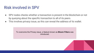 Risk involved in SPV
● SPV nodes checks whether a transaction is present in the blockchain or not
by querying about the specific transaction to all of its peers.
● This involves privacy issue, as this can reveal the address of its wallet.
To overcome the Privacy issue, a feature known as Bloom Filters was
introduced.
 