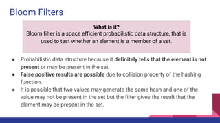 Bloom Filters
● Probabilistic data structure because it definitely tells that the element is not
present or may be present in the set.
● False positive results are possible due to collision property of the hashing
function.
● It is possible that two values may generate the same hash and one of the
value may not be present in the set but the filter gives the result that the
element may be present in the set.
What is it?
Bloom filter is a space efficient probabilistic data structure, that is
used to test whether an element is a member of a set.
 
