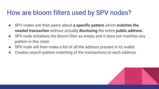 How are bloom filters used by SPV nodes?
● SPV nodes ask their peers about a specific pattern which matches the
needed transaction without actually disclosing the entire public address.
● SPV node initializes the bloom filter as empty and it does not matches any
pattern in this state.
● SPV node will then make a list of all the address present in its wallet.
● Creates search pattern matching of the transactions to each address.
 