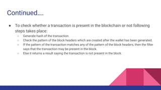 Continued….
● To check whether a transaction is present in the blockchain or not following
steps takes place:
○ Generate hash of the transaction.
○ Check the pattern of the block headers which are created after the wallet has been generated.
○ If the pattern of the transaction matches any of the pattern of the block headers, then the filter
says that the transaction may be present in the block.
○ Else it returns a result saying the transaction is not present in the block.
 