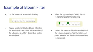 Example of Bloom Filter
● Let the bit vector be as the following:
● To add an element to the Bloom filter, the
value is hashed few times and the value of
the bit vector is set to 1 depending on the
hashed value.
● When the input string is “hello”, the bit
vector changes to the following:
● To test the membership of the value, hash
the value using same hash function and
check whether the pattern matches the bit
vector or not.
 