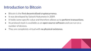 Introduction to Bitcoin
● Bitcoin is the first decentralized cryptocurrency.
● It was developed by Satoshi Nakamoto in 2009.
● It holds some specific value and therefore allows us to perform transactions.
● Its protocol stack is available as an open source software and can run on a
number of devices.
● They are completely virtual with no physical existence.
 