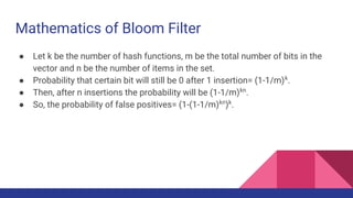 Mathematics of Bloom Filter
● Let k be the number of hash functions, m be the total number of bits in the
vector and n be the number of items in the set.
● Probability that certain bit will still be 0 after 1 insertion= (1-1/m)k
.
● Then, after n insertions the probability will be (1-1/m)kn
.
● So, the probability of false positives= (1-(1-1/m)kn
)k
.
 