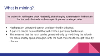 What is mining?
● Hash pattern generated cannot be determined in advance.
● A pattern cannot be created that will create a particular hash value.
● This ensures that the hash can be generated only by modifying the value in
the block and try again and again, until the hash matches the target value by
chance.
The process of hashing the block repeatedly, after changing a parameter in the block so
that the hash obtained matches a specific pattern or a target value.
 