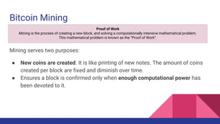 Bitcoin Mining
Mining serves two purposes:
● New coins are created. It is like printing of new notes. The amount of coins
created per block are fixed and diminish over time.
● Ensures a block is confirmed only when enough computational power has
been devoted to it.
Proof of Work
Mining is the process of creating a new block, and solving a computationally intensive mathematical problem.
This mathematical problem is known as the “Proof of Work”.
 