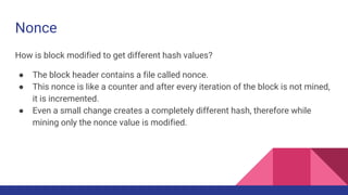 Nonce
How is block modified to get different hash values?
● The block header contains a file called nonce.
● This nonce is like a counter and after every iteration of the block is not mined,
it is incremented.
● Even a small change creates a completely different hash, therefore while
mining only the nonce value is modified.
 