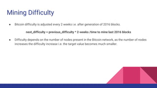 Mining Difficulty
● Bitcoin difficulty is adjusted every 2 weeks i.e. after generation of 2016 blocks.
next_difficulty = previous_difficulty * 2-weeks /time to mine last 2016 blocks
● Difficulty depends on the number of nodes present in the Bitcoin network, as the number of nodes
increases the difficulty increase i.e. the target value becomes much smaller.
 