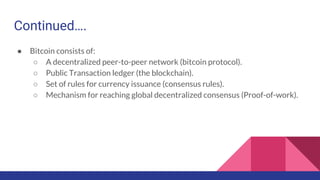 Continued….
● Bitcoin consists of:
○ A decentralized peer-to-peer network (bitcoin protocol).
○ Public Transaction ledger (the blockchain).
○ Set of rules for currency issuance (consensus rules).
○ Mechanism for reaching global decentralized consensus (Proof-of-work).
 
