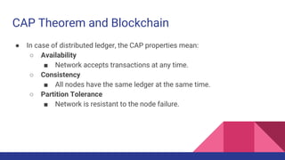 CAP Theorem and Blockchain
● In case of distributed ledger, the CAP properties mean:
○ Availability
■ Network accepts transactions at any time.
○ Consistency
■ All nodes have the same ledger at the same time.
○ Partition Tolerance
■ Network is resistant to the node failure.
 