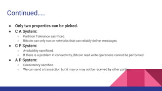 Continued…..
● Only two properties can be picked.
● C A System:
○ Partition Tolerance sacrificed.
○ Bitcoin can only run on networks that can reliably deliver messages.
● C P System:
○ Availability sacrificed.
○ If there is a problem in connectivity, Bitcoin read write operations cannot be performed.
● A P System:
○ Consistency sacrifice.
○ We can send a transaction but it may or may not be received by other parties.
 