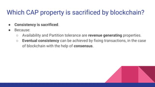 Which CAP property is sacrificed by blockchain?
● Consistency is sacrificed.
● Because:
○ Availability and Partition tolerance are revenue generating properties.
○ Eventual consistency can be achieved by fixing transactions, in the case
of blockchain with the help of consensus.
 