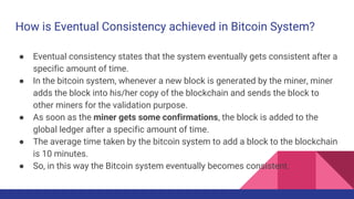 How is Eventual Consistency achieved in Bitcoin System?
● Eventual consistency states that the system eventually gets consistent after a
specific amount of time.
● In the bitcoin system, whenever a new block is generated by the miner, miner
adds the block into his/her copy of the blockchain and sends the block to
other miners for the validation purpose.
● As soon as the miner gets some confirmations, the block is added to the
global ledger after a specific amount of time.
● The average time taken by the bitcoin system to add a block to the blockchain
is 10 minutes.
● So, in this way the Bitcoin system eventually becomes consistent.
 