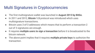 Multi Signatures in Cryptocurrencies
● The first multisignature wallet was launched in August 2013 by BitGo.
● In 2011 and 2012, Bitcoin 1.5 protocol was introduced which uses
multisignature transactions.
● Bitcoin uses 2-of-3 addresses which means that to perform a transaction 2
out of 3 signatures are enough.
● It requires multiple users to sign a transaction before it is broadcasted to the
bitcoin network.
● The above point implies that it requires multiple private keys to authorize the
transaction.
 