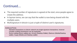Continued….
● The required number of signatures is agreed at the start, once people agree to
create the address.
● In layman terms, we can say that the wallet is now being shared with the
multiple users.
● Multisignature in bitcoin is just a tuple of distinct user’s signatures.
Additional Points
- Standard transactions on bitcoin network are single signature transactions, however
complex multisig transactions can be supported.
- Some multisig bitcoin wallets are: Armory (Desktop Wallet), Electrum (Mobile/Desktop
wallet), Copay (Mobile and Desktop wallet).
 