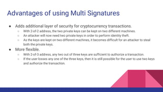 Advantages of using Multi Signatures
● Adds additional layer of security for cryptocurrency transactions.
○ With 2-of-2 address, the two private keys can be kept on two different machines.
○ An attacker will now need two private keys in order to perform identity theft.
○ As the keys are kept on two different machines, it becomes difficult for an attacker to steal
both the private keys.
● More flexible.
○ With 2-of-3 address, any two out of three keys are sufficient to authorize a transaction.
○ If the user losses any one of the three keys, then it is still possible for the user to use two keys
and authorize the transaction.
 