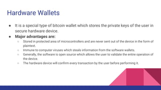 Hardware Wallets
● It is a special type of bitcoin wallet which stores the private keys of the user in
secure hardware device.
● Major advantages are:
○ Stored in protected area of microcontrollers and are never sent out of the device in the form of
plaintext.
○ Immune to computer viruses which steals information from the software wallets.
○ Generally, the software is open source which allows the user to validate the entire operation of
the device.
○ The hardware device will confirm every transaction by the user before performing it.
 