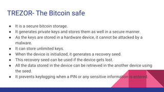TREZOR- The Bitcoin safe
● It is a secure bitcoin storage.
● It generates private keys and stores them as well in a secure manner.
● As the keys are stored in a hardware device, it cannot be attacked by a
malware.
● It can store unlimited keys.
● When the device is initialized, it generates a recovery seed.
● This recovery seed can be used if the device gets lost.
● All the data stored in the device can be retrieved in the another device using
the seed.
● It prevents keylogging when a PIN or any sensitive information is entered.
 