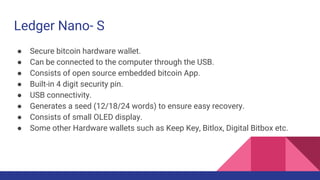 Ledger Nano- S
● Secure bitcoin hardware wallet.
● Can be connected to the computer through the USB.
● Consists of open source embedded bitcoin App.
● Built-in 4 digit security pin.
● USB connectivity.
● Generates a seed (12/18/24 words) to ensure easy recovery.
● Consists of small OLED display.
● Some other Hardware wallets such as Keep Key, Bitlox, Digital Bitbox etc.
 
