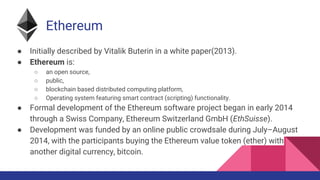 Ethereum
● Initially described by Vitalik Buterin in a white paper(2013).
● Ethereum is:
○ an open source,
○ public,
○ blockchain based distributed computing platform,
○ Operating system featuring smart contract (scripting) functionality.
● Formal development of the Ethereum software project began in early 2014
through a Swiss Company, Ethereum Switzerland GmbH (EthSuisse).
● Development was funded by an online public crowdsale during July–August
2014, with the participants buying the Ethereum value token (ether) with
another digital currency, bitcoin.
 