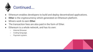 Continued….
● Ethereum enables developers to build and deploy decentralized applications.
● Ether is the cryptocurrency which generated on Ethereum platform.
● Miners work to earn Ether.
● The transaction fees are also paid in the form of Ether.
● Ethereum is a whole network, and has its own:
○ Internet Browser.
○ Coding language.
○ Payment system.
 