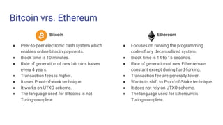 Bitcoin vrs. Ethereum
Bitcoin
● Peer-to-peer electronic cash system which
enables online bitcoin payments.
● Block time is 10 minutes.
● Rate of generation of new bitcoins halves
every 4 years.
● Transaction fees is higher.
● It uses Proof-of-work technique.
● It works on UTXO scheme.
● The language used for Bitcoins is not
Turing-complete.
Ethereum
● Focuses on running the programming
code of any decentralized system.
● Block time is 14 to 15 seconds.
● Rate of generation of new Ether remain
constant except during hard-forking.
● Transaction fee are generally lower.
● Wants to shift to Proof-of-Stake technique.
● It does not rely on UTXO scheme.
● The language used for Ethereum is
Turing-complete.
 