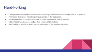 Hard-Forking
● Change to the protocol which makes the previously invalid transaction/blocks valid or vice versa.
● Permanent divergence from the previous version of the blockchain.
● Blocks generated from the previous version will no longer be treated as valid.
● All the nodes/users need to update their version of blockchain.
● Hard forking is helpful to overcome the limitations of the previous versions.
 
