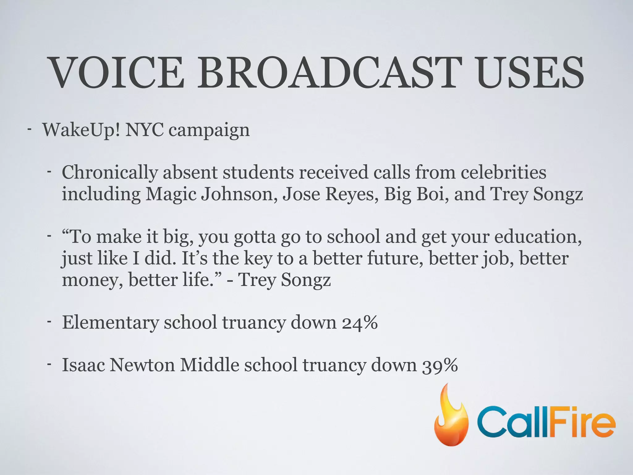VOICE BROADCAST USES WakeUp! NYC campaign Chronically absent students received calls from celebrities including Magic Johnson, Jose Reyes, Big Boi, and Trey Songz “ To make it big, you gotta go to school and get your education, just like I did. It’s the key to a better future, better job, better money, better life.” - Trey Songz Elementary school truancy down 24% Isaac Newton Middle school truancy down 39% 