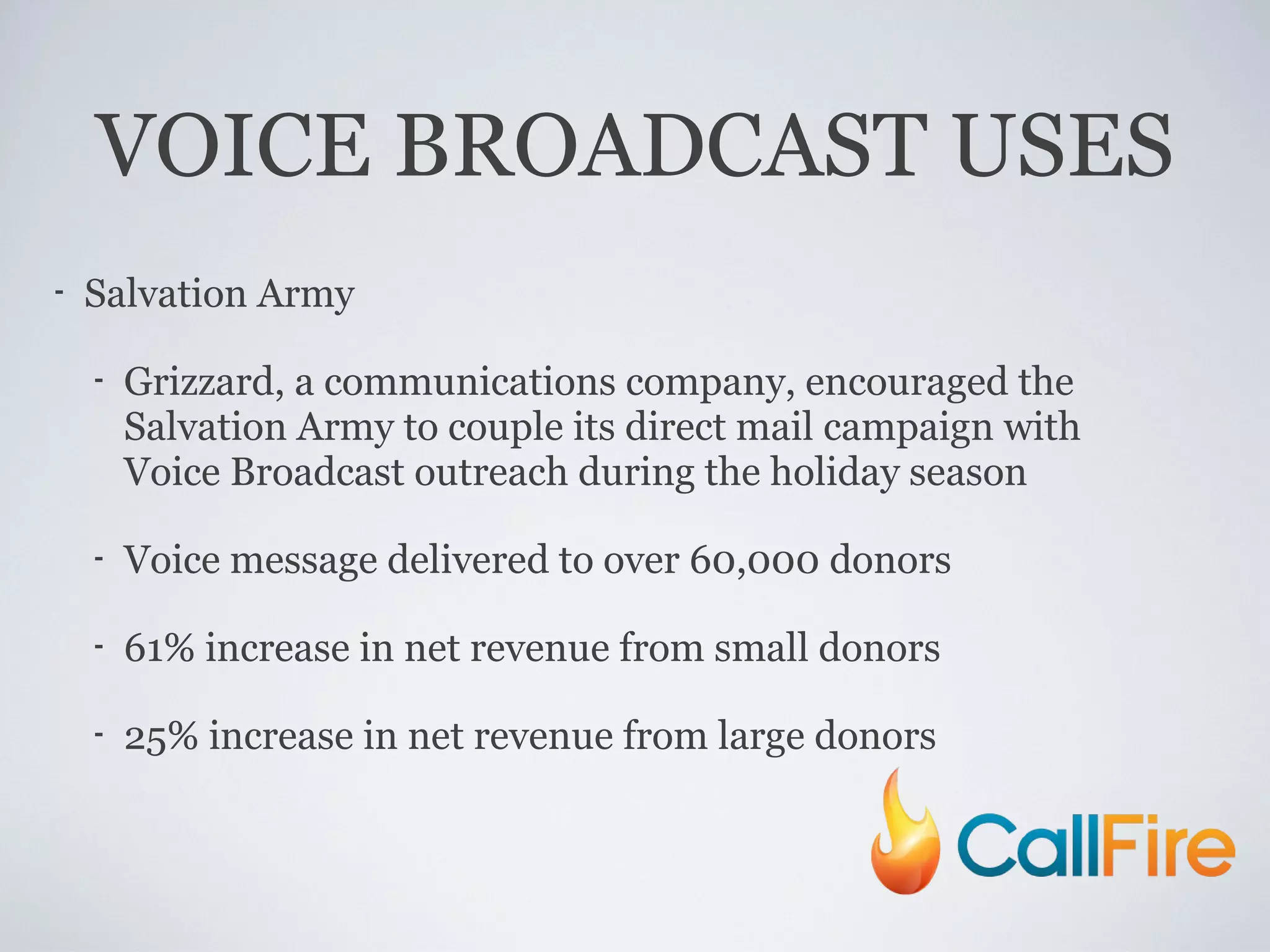 VOICE BROADCAST USES Salvation Army Grizzard, a communications company, encouraged the Salvation Army to couple its direct mail campaign with Voice Broadcast outreach during the holiday season Voice message delivered to over 60,000 donors 61% increase in net revenue from small donors 25% increase in net revenue from large donors 