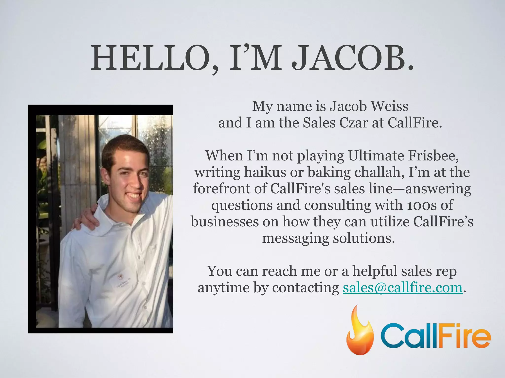 HELLO, I’M JACOB. My name is Jacob Weiss  and I am the Sales Czar at CallFire.  When I’ m not playing Ultimate Frisbee, writing haikus or baking challah, I ’ m at the forefront of CallFire's sales line—answering questions and consulting with 100s of businesses on how they can utilize CallFire ’ s messaging solutions.  You can reach me or a helpful sales rep anytime by contacting  [email_address] . 