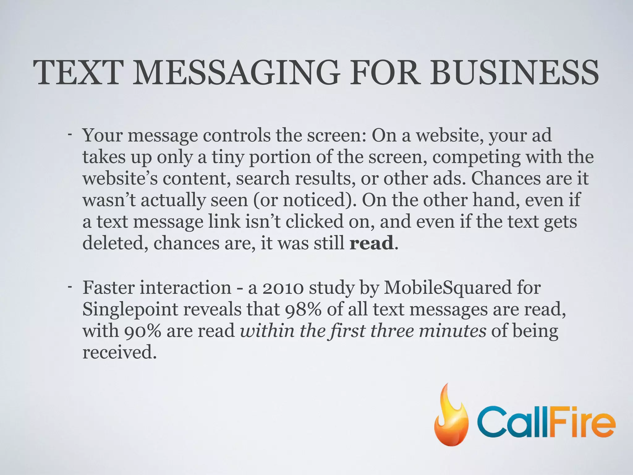 TEXT MESSAGING FOR BUSINESS Your message controls the screen: On a website, your ad takes up only a tiny portion of the screen, competing with the website’s content, search results, or other ads. Chances are it wasn’t actually seen (or noticed). On the other hand, even if a text message link isn’t clicked on, and even if the text gets deleted, chances are, it was still  read . Faster interaction - a 2010 study by MobileSquared for Singlepoint reveals that 98% of all text messages are read, with 90% are read  within the first three minutes  of being received. 