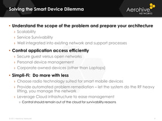 Solving the Smart Device Dilemma 4Understand the scope of the problem and prepare your architectureScalabilityService SurvivabilityWell integrated into existing network and support processesControl application access efficientlySecure guest versus open networksPersonal device managementCorporate owned devices (other than Laptops)Simpli-Fi:  Do more with lessChoose radio technology suited for smart mobile devicesProvide automated problem remediation – let the system do the RF heavy lifting, you manage the networkLeverage Cloud infrastructure to ease managementControl should remain out of the cloud for survivability reasons