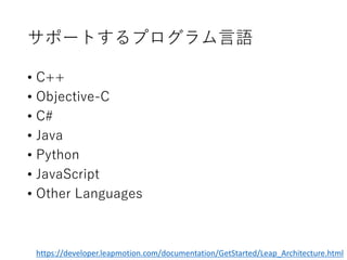 サポートするプログラム言語
• C++
• Objective-C
• C#
• Java
• Python
• JavaScript
• Other Languages
https://developer.leapmotion.com/documentation/GetStarted/Leap_Architecture.html
 