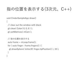 指の位置を表示する(3次元、C++)
void CinderSampleApp::draw()
{
// clear out the window with black
gl::clear( Color( 0, 0, 0 ) );
gl::setMatrices( mCam );
// 指の位置を表示する
auto frame = mLeap.frame();
for ( auto finger : frame.fingers() ) {
gl::drawSphere( toVec3f( finger.tipPosition() ), 10 );
}
}
 