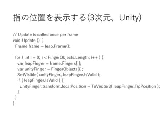 指の位置を表示する(3次元、Unity)
// Update is called once per frame
void Update () {
Frame frame = leap.Frame();
for ( int i = 0; i < FingerObjects.Length; i++ ) {
var leapFinger = frame.Fingers[i];
var unityFinger = FingerObjects[i];
SetVisible( unityFinger, leapFinger.IsValid );
if ( leapFinger.IsValid ) {
unityFinger.transform.localPosition = ToVector3( leapFinger.TipPosition );
}
}
}
 