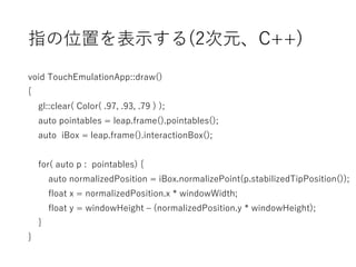 指の位置を表示する(2次元、C++)
void TouchEmulationApp::draw()
{
gl::clear( Color( .97, .93, .79 ) );
auto pointables = leap.frame().pointables();
auto iBox = leap.frame().interactionBox();
for( auto p : pointables) {
auto normalizedPosition = iBox.normalizePoint(p.stabilizedTipPosition());
float x = normalizedPosition.x * windowWidth;
float y = windowHeight – (normalizedPosition.y * windowHeight);
}
}
 