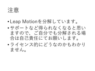 注意
•Leap Motionを分解しています。
•サポートなど得られなくなると思い
ますので、ご自分でも分解される場
合は自己責任にてお願いします。
•ライセンス的にどうなのかもわかり
ません。
 