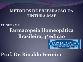 MÉTODOS DE PREPARAÇÃO DA
        TINTURA-MÃE

CONFORME
   Farmacopeia Homeopática
      Brasileira, 3ª edição


Prof. Dr. Rinaldo Ferreira
 