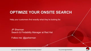 OPTIMIZE YOUR ONSITE SEARCH
Help your customers find exactly what they’re looking for.
HOW TO GET MORE INFORMATION FROM INTERNAL SEARCH FOLLOW ME @JPSHERMAN
JP Sherman
Search & Findability Manager at Red Hat
Follow me: @jpsherman
 