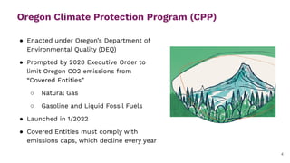 Oregon Climate Protection Program (CPP)
● Enacted under Oregon’s Department of
Environmental Quality (DEQ)
● Prompted by 2020 Executive Order to
limit Oregon CO2 emissions from
“Covered Entities”
○ Natural Gas
○ Gasoline and Liquid Fossil Fuels
● Launched in 1/2022
● Covered Entities must comply with
emissions caps, which decline every year
4
 