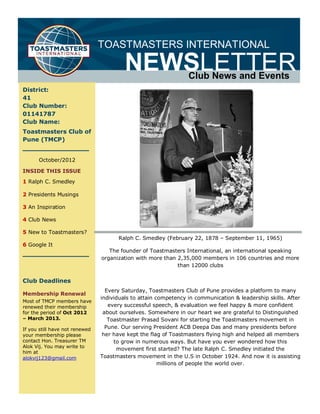 TOASTMASTERS INTERNATIONAL

                                         NEWSLETTER              Club News and Events
District:
41
Club Number:
01141787
Club Name:
Toastmasters Club of
Pune (TMCP)


      October/2012

INSIDE THIS ISSUE

1 Ralph C. Smedley

2 Presidents Musings

3 An Inspiration

4 Club News

5 New to Toastmasters?
                                      Ralph C. Smedley (February 22, 1878 – September 11, 1965)
6 Google It
                                   The founder of Toastmasters International, an international speaking
                                organization with more than 2,35,000 members in 106 countries and more
                                                            than 12000 clubs

Club Deadlines
                                  Every Saturday, Toastmasters Club of Pune provides a platform to many
Membership Renewal
                                individuals to attain competency in communication & leadership skills. After
Most of TMCP members have
renewed their membership           every successful speech, & evaluation we feel happy & more confident
for the period of Oct 2012       about ourselves. Somewhere in our heart we are grateful to Distinguished
– March 2013.                      Toastmaster Prasad Sovani for starting the Toastmasters movement in
If you still have not renewed     Pune. Our serving President ACB Deepa Das and many presidents before
your membership please           her have kept the flag of Toastmasters flying high and helped all members
contact Hon. Treasurer TM            to grow in numerous ways. But have you ever wondered how this
Alok Vij. You may write to
                                      movement first started? The late Ralph C. Smedley initiated the
him at
alokvij123@gmail.com            Toastmasters movement in the U.S in October 1924. And now it is assisting
                                                       millions of people the world over.
 