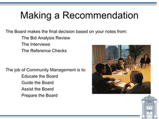 Making a Recommendation
The Board makes the final decision based on your notes from:
       The Bid Analysis Review
       The Interviews
       The Reference Checks



The job of Community Management is to:
        Educate the Board
        Guide the Board
        Assist the Board
        Prepare the Board
 